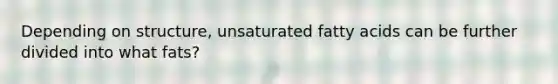 Depending on structure, unsaturated fatty acids can be further divided into what fats?