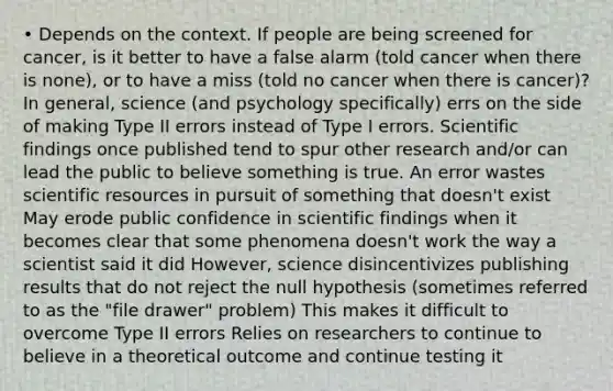 • Depends on the context. If people are being screened for cancer, is it better to have a false alarm (told cancer when there is none), or to have a miss (told no cancer when there is cancer)? In general, science (and psychology specifically) errs on the side of making Type II errors instead of Type I errors. Scientific findings once published tend to spur other research and/or can lead the public to believe something is true. An error wastes scientific resources in pursuit of something that doesn't exist May erode public confidence in scientific findings when it becomes clear that some phenomena doesn't work the way a scientist said it did However, science disincentivizes publishing results that do not reject the null hypothesis (sometimes referred to as the "file drawer" problem) This makes it difficult to overcome Type II errors Relies on researchers to continue to believe in a theoretical outcome and continue testing it