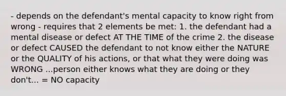 - depends on the defendant's mental capacity to know right from wrong - requires that 2 elements be met: 1. the defendant had a mental disease or defect AT THE TIME of the crime 2. the disease or defect CAUSED the defendant to not know either the NATURE or the QUALITY of his actions, or that what they were doing was WRONG ...person either knows what they are doing or they don't... = NO capacity