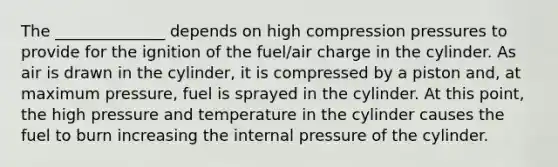 The ______________ depends on high compression pressures to provide for the ignition of the fuel/air charge in the cylinder. As air is drawn in the cylinder, it is compressed by a piston and, at maximum pressure, fuel is sprayed in the cylinder. At this point, the high pressure and temperature in the cylinder causes the fuel to burn increasing the internal pressure of the cylinder.