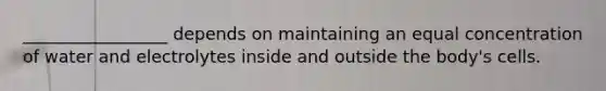 _________________ depends on maintaining an equal concentration of water and electrolytes inside and outside the body's cells.