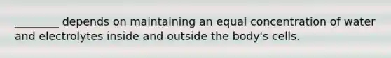 ________ depends on maintaining an equal concentration of water and electrolytes inside and outside the body's cells.