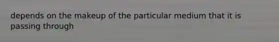 depends on the makeup of the particular medium that it is passing through