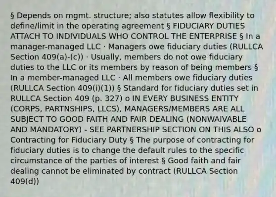 § Depends on mgmt. structure; also statutes allow flexibility to define/limit in the operating agreement § FIDUCIARY DUTIES ATTACH TO INDIVIDUALS WHO CONTROL THE ENTERPRISE § In a manager-managed LLC · Managers owe fiduciary duties (RULLCA Section 409(a)-(c)) · Usually, members do not owe fiduciary duties to the LLC or its members by reason of being members § In a member-managed LLC · All members owe fiduciary duties (RULLCA Section 409(i)(1)) § Standard for fiduciary duties set in RULLCA Section 409 (p. 327) o IN EVERY BUSINESS ENTITY (CORPS, PARTNSHIPS, LLCS), MANAGERS/MEMBERS ARE ALL SUBJECT TO GOOD FAITH AND FAIR DEALING (NONWAIVABLE AND MANDATORY) - SEE PARTNERSHIP SECTION ON THIS ALSO o Contracting for Fiduciary Duty § The purpose of contracting for fiduciary duties is to change the default rules to the specific circumstance of the parties of interest § Good faith and fair dealing cannot be eliminated by contract (RULLCA Section 409(d))