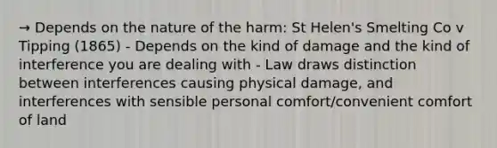 → Depends on the nature of the harm: St Helen's Smelting Co v Tipping (1865) - Depends on the kind of damage and the kind of interference you are dealing with - Law draws distinction between interferences causing physical damage, and interferences with sensible personal comfort/convenient comfort of land