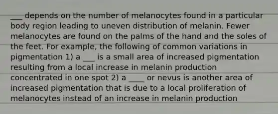 ___ depends on the number of melanocytes found in a particular body region leading to uneven distribution of melanin. Fewer melanocytes are found on the palms of the hand and the soles of the feet. For example, the following of common variations in pigmentation 1) a ___ is a small area of increased pigmentation resulting from a local increase in melanin production concentrated in one spot 2) a ____ or nevus is another area of increased pigmentation that is due to a local proliferation of melanocytes instead of an increase in melanin production