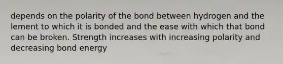 depends on the polarity of the bond between hydrogen and the lement to which it is bonded and the ease with which that bond can be broken. Strength increases with increasing polarity and decreasing bond energy