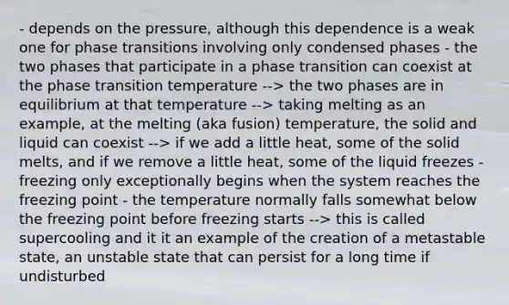 - depends on the pressure, although this dependence is a weak one for phase transitions involving only condensed phases - the two phases that participate in a phase transition can coexist at the phase transition temperature --> the two phases are in equilibrium at that temperature --> taking melting as an example, at the melting (aka fusion) temperature, the solid and liquid can coexist --> if we add a little heat, some of the solid melts, and if we remove a little heat, some of the liquid freezes - freezing only exceptionally begins when the system reaches the freezing point - the temperature normally falls somewhat below the freezing point before freezing starts --> this is called supercooling and it it an example of the creation of a metastable state, an unstable state that can persist for a long time if undisturbed