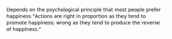 Depends on the psychological principle that most people prefer happiness "Actions are right in proportion as they tend to promote happiness; wrong as they tend to produce the reverse of happiness."