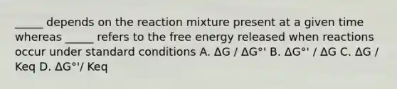 _____ depends on the reaction mixture present at a given time whereas _____ refers to the free energy released when reactions occur under standard conditions A. ΔG / ΔG°' B. ΔG°' / ΔG C. ΔG / Keq D. ΔG°'/ Keq