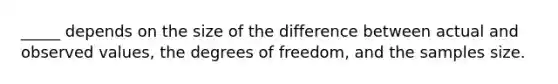 _____ depends on the size of the difference between actual and observed values, the degrees of freedom, and the samples size.