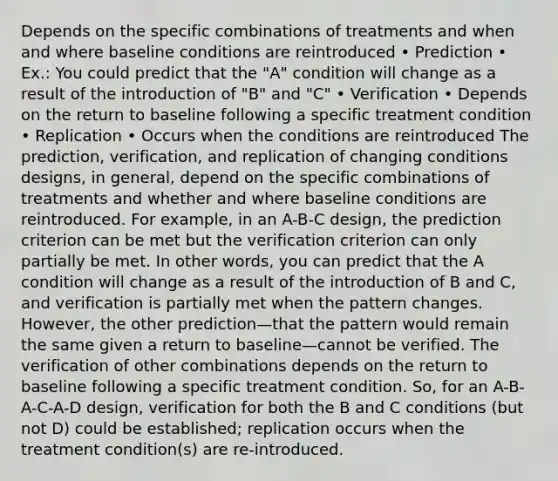 Depends on the specific combinations of treatments and when and where baseline conditions are reintroduced • Prediction • Ex.: You could predict that the "A" condition will change as a result of the introduction of "B" and "C" • Verification • Depends on the return to baseline following a specific treatment condition • Replication • Occurs when the conditions are reintroduced The prediction, verification, and replication of changing conditions designs, in general, depend on the specific combinations of treatments and whether and where baseline conditions are reintroduced. For example, in an A-B-C design, the prediction criterion can be met but the verification criterion can only partially be met. In other words, you can predict that the A condition will change as a result of the introduction of B and C, and verification is partially met when the pattern changes. However, the other prediction—that the pattern would remain the same given a return to baseline—cannot be verified. The verification of other combinations depends on the return to baseline following a specific treatment condition. So, for an A-B-A-C-A-D design, verification for both the B and C conditions (but not D) could be established; replication occurs when the treatment condition(s) are re-introduced.