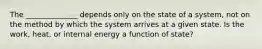 The ______________ depends only on the state of a system, not on the method by which the system arrives at a given state. Is the work, heat, or internal energy a function of state?