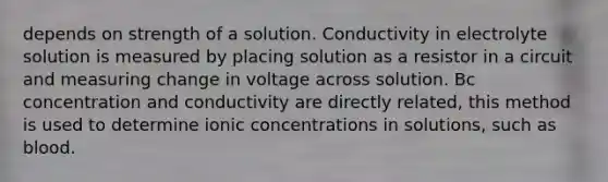 depends on strength of a solution. Conductivity in electrolyte solution is measured by placing solution as a resistor in a circuit and measuring change in voltage across solution. Bc concentration and conductivity are directly related, this method is used to determine ionic concentrations in solutions, such as blood.