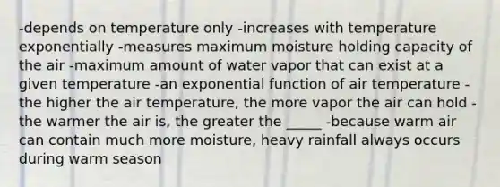 -depends on temperature only -increases with temperature exponentially -measures maximum moisture holding capacity of the air -maximum amount of water vapor that can exist at a given temperature -an exponential function of air temperature -the higher the air temperature, the more vapor the air can hold -the warmer the air is, the greater the _____ -because warm air can contain much more moisture, heavy rainfall always occurs during warm season