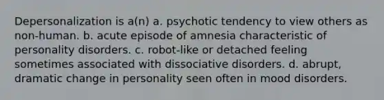 Depersonalization is a(n) a. psychotic tendency to view others as non-human. b. acute episode of amnesia characteristic of personality disorders. c. robot-like or detached feeling sometimes associated with dissociative disorders. d. abrupt, dramatic change in personality seen often in mood disorders.