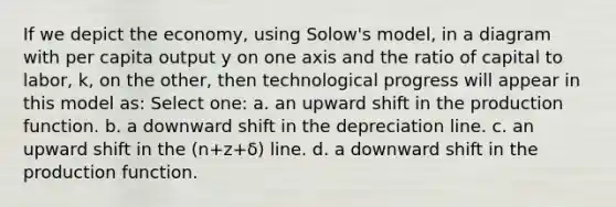 If we depict the economy, using Solow's model, in a diagram with per capita output y on one axis and the ratio of capital to labor, k, on the other, then technological progress will appear in this model as: Select one: a. an upward shift in the production function. b. a downward shift in the depreciation line. c. an upward shift in the (n+z+δ) line. d. a downward shift in the production function.