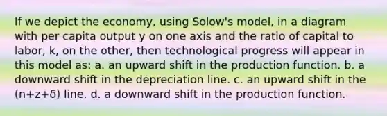 If we depict the economy, using Solow's model, in a diagram with per capita output y on one axis and the ratio of capital to labor, k, on the other, then technological progress will appear in this model as: a. an upward shift in the production function. b. a downward shift in the depreciation line. c. an upward shift in the (n+z+δ) line. d. a downward shift in the production function.