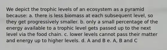 We depict the trophic levels of an ecosystem as a pyramid because: a. there is less biomass at each subsequent level, so they get progressively smaller. b. only a small percentage of the energy available to a trophic level gets passed up to the next level via the food chain. c. lower levels cannot pass their matter and energy up to higher levels. d. A and B e. A, B and C