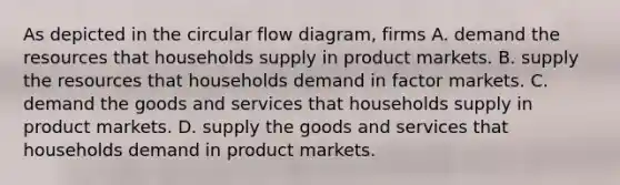 As depicted in the circular flow​ diagram, firms A. demand the resources that households supply in product markets. B. supply the resources that households demand in factor markets. C. demand the goods and services that households supply in product markets. D. supply the goods and services that households demand in product markets.