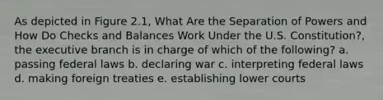 As depicted in Figure 2.1, What Are the Separation of Powers and How Do Checks and Balances Work Under the U.S. Constitution?, the executive branch is in charge of which of the following? a. passing federal laws b. declaring war c. interpreting federal laws d. making foreign treaties e. establishing lower courts