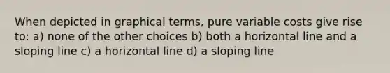 When depicted in graphical terms, pure variable costs give rise to: a) none of the other choices b) both a horizontal line and a sloping line c) a horizontal line d) a sloping line