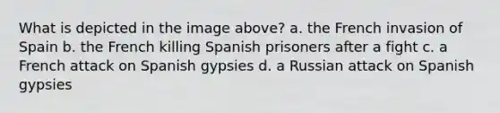 What is depicted in the image above? a. the French invasion of Spain b. the French killing Spanish prisoners after a fight c. a French attack on Spanish gypsies d. a Russian attack on Spanish gypsies