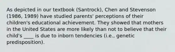 As depicted in our textbook (Santrock), Chen and Stevenson (1986, 1989) have studied parents' perceptions of their children's educational achievement. They showed that mothers in the United States are more likely than not to believe that their child's ____ is due to inborn tendencies (i.e., genetic predisposition).