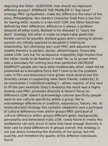 depicting the Other -QUESTION: how should we represent different groups? -EMBRACE THE PROBLEM 1) "big issue" strategy PRO: sympathetic, make the difference the heart of the story (Philadelphia; Tom Hanks's character fired from a law firm for having AIDS; results in a law suit) CON: the Other becomes defined by their difference; difference is always a problem (beyond all other traits, Beckett is his disease) 2) "stack the deck" strategy: the other is made so impeccably good that he/she cannot be possibly disliked guess who's coming to dinner: parents are initially opposed to daughter's interracial relationship, but ultimately won over PRO: well-adjusted role models Prentice is perfect, doctor, philanthropist, financially stable CON: sets bar for acceptance impossibly high implies that the Other needs to be flawless in order for us to accept them sets a boundary for nothing less than perfection INCREASE DIVERSITY people who have been traditionally other, need not be presented as a disruptive force don't have to be the problem casts in film and televisions have grown more diverse but this diversity comes in supporting roles (best friends, sidekicks) 3) ex-nomination ("colorblind casting") - allows anyone, of any race to fill the part example: Grey's Anatomy the result was a highly diverse cast PRO: promotes diversity & doesn't focus on difference CON: doesn't acknowledge cultural specificity people want to see cultural specificity within a group; fail to acknowledge differences in tradition, experience, history, etc. 4) multiculturalist strategy this contains viewpoints and a portrayal of cultural difference even within groups PRO: portrayal of cultural difference within groups different goals, backgrounds, personality and behavioral traits CON: rarely found in media this multiplicity can only occur in texts that have enough diversity in their cast to show differences in groups overall, this strategy is not just about increasing the diversity of the group, but the quantity and therefore the quality of the different individuals found