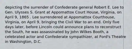 depicting the surrender of Confederate general Robert E. Lee to Gen. Ulysses S. Grant at Appomattox Court House, Virginia, on April 9, 1865 . Lee surrendered at Appomattox Courthouse, Virginia, on April 9, bringing the Civil War to an end. Only five days later, before Lincoln could announce plans to reconstruct the South, he was assassinated by John Wilkes Booth, a celebrated actor and Confederate sympathizer, at Ford's Theatre in Washington, D.C.