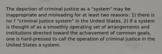 The depiction of criminal justice as a "system" may be inappropriate and misleading for at least two reasons: 1) there is no ? "criminal justice system" in the United States. 2) If a system is thought of as a smoothly operating set of arrangements and institutions directed toward the achievement of common goals, one is hard-pressed to call the operation of criminal justice in the United States a system.