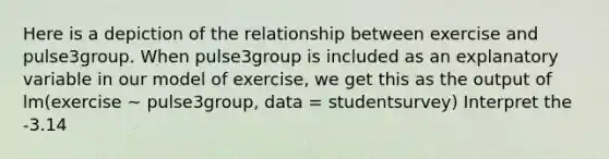 Here is a depiction of the relationship between exercise and pulse3group. When pulse3group is included as an explanatory variable in our model of exercise, we get this as the output of lm(exercise ~ pulse3group, data = studentsurvey) Interpret the -3.14