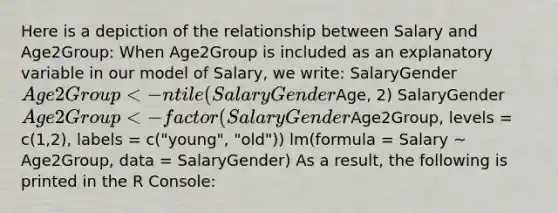 Here is a depiction of the relationship between Salary and Age2Group: When Age2Group is included as an explanatory variable in our model of Salary, we write: SalaryGenderAge2Group <- ntile(SalaryGenderAge, 2) SalaryGenderAge2Group <- factor(SalaryGenderAge2Group, levels = c(1,2), labels = c("young", "old")) lm(formula = Salary ~ Age2Group, data = SalaryGender) As a result, the following is printed in the R Console: