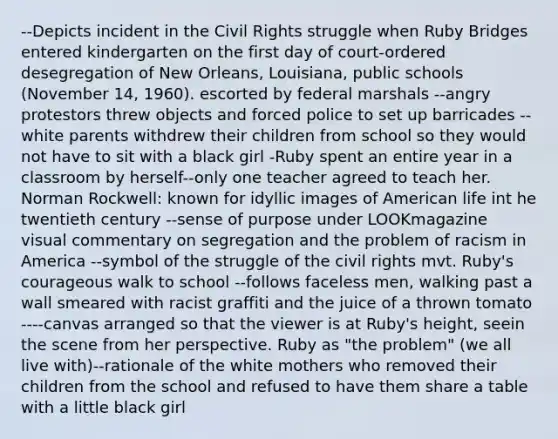 --Depicts incident in the Civil Rights struggle when Ruby Bridges entered kindergarten on the first day of court-ordered desegregation of New Orleans, Louisiana, public schools (November 14, 1960). escorted by federal marshals --angry protestors threw objects and forced police to set up barricades --white parents withdrew their children from school so they would not have to sit with a black girl -Ruby spent an entire year in a classroom by herself--only one teacher agreed to teach her. Norman Rockwell: known for idyllic images of American life int he twentieth century --sense of purpose under LOOKmagazine visual commentary on segregation and the problem of racism in America --symbol of the struggle of the civil rights mvt. Ruby's courageous walk to school --follows faceless men, walking past a wall smeared with racist graffiti and the juice of a thrown tomato ----canvas arranged so that the viewer is at Ruby's height, seein the scene from her perspective. Ruby as "the problem" (we all live with)--rationale of the white mothers who removed their children from the school and refused to have them share a table with a little black girl