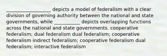 ___________________ depicts a model of federalism with a clear division of governing authority between the national and state governments, while ___________ depicts overlapping functions across the national and state governments. cooperative federalism; dual federalism dual federalism; cooperative federalism indirect federalism; cooperative federalism dual federalism; interactive federalism