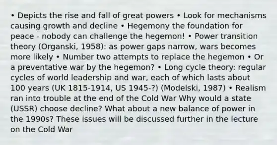 • Depicts the rise and fall of great powers • Look for mechanisms causing growth and decline • Hegemony the foundation for peace - nobody can challenge the hegemon! • Power transition theory (Organski, 1958): as power gaps narrow, wars becomes more likely • Number two attempts to replace the hegemon • Or a preventative war by the hegemon? • Long cycle theory: regular cycles of world leadership and war, each of which lasts about 100 years (UK 1815-1914, US 1945-?) (Modelski, 1987) • Realism ran into trouble at the end of the Cold War Why would a state (USSR) choose decline? What about a new balance of power in the 1990s? These issues will be discussed further in the lecture on the Cold War