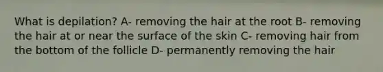 What is depilation? A- removing the hair at the root B- removing the hair at or near the surface of the skin C- removing hair from the bottom of the follicle D- permanently removing the hair