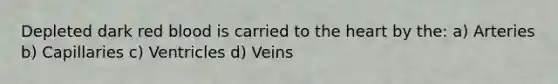 Depleted dark red blood is carried to the heart by the: a) Arteries b) Capillaries c) Ventricles d) Veins