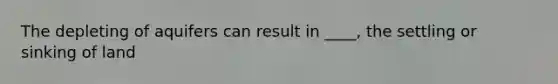 The depleting of aquifers can result in ____, the settling or sinking of land