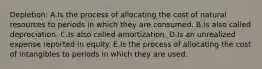 Depletion: A.Is the process of allocating the cost of natural resources to periods in which they are consumed. B.Is also called depreciation. C.Is also called amortization. D.Is an unrealized expense reported in equity. E.Is the process of allocating the cost of intangibles to periods in which they are used.