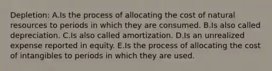 Depletion: A.Is the process of allocating the cost of natural resources to periods in which they are consumed. B.Is also called depreciation. C.Is also called amortization. D.Is an unrealized expense reported in equity. E.Is the process of allocating the cost of intangibles to periods in which they are used.