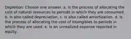 Depletion: Choose one answer. a. Is the process of allocating the cost of natural resources to periods in which they are consumed. b. Is also called depreciation. c. Is also called amortization. d. Is the process of allocating the cost of intangibles to periods in which they are used. e. Is an unrealized expense reported in equity.