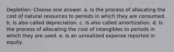 Depletion: Choose one answer. a. Is the process of allocating the cost of natural resources to periods in which they are consumed. b. Is also called depreciation. c. Is also called amortization. d. Is the process of allocating the cost of intangibles to periods in which they are used. e. Is an unrealized expense reported in equity.