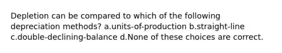 Depletion can be compared to which of the following depreciation methods? a.units-of-production b.straight-line c.double-declining-balance d.None of these choices are correct.