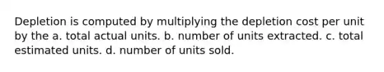 Depletion is computed by multiplying the depletion cost per unit by the a. total actual units. b. number of units extracted. c. total estimated units. d. number of units sold.