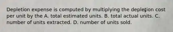 Depletion expense is computed by multiplying the depletion cost per unit by the A. total estimated units. B. total actual units. C. number of units extracted. D. number of units sold.