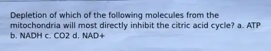 Depletion of which of the following molecules from the mitochondria will most directly inhibit the citric acid cycle? a. ATP b. NADH c. CO2 d. NAD+