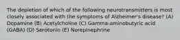 The depletion of which of the following neurotransmitters is most closely associated with the symptoms of Alzheimer's disease? (A) Dopamine (B) Acetylcholine (C) Gamma-aminobutyric acid (GABA) (D) Serotonin (E) Norepinephrine