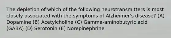 The depletion of which of the following neurotransmitters is most closely associated with the symptoms of Alzheimer's disease? (A) Dopamine (B) Acetylcholine (C) Gamma-aminobutyric acid (GABA) (D) Serotonin (E) Norepinephrine