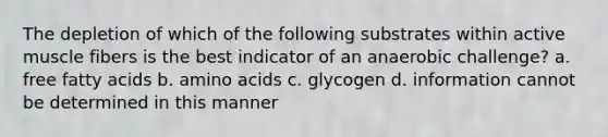 The depletion of which of the following substrates within active muscle fibers is the best indicator of an anaerobic challenge? a. free fatty acids b. amino acids c. glycogen d. information cannot be determined in this manner